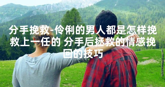 分手挽救-伶俐的男人都是怎样挽救上一任的 分手后拯